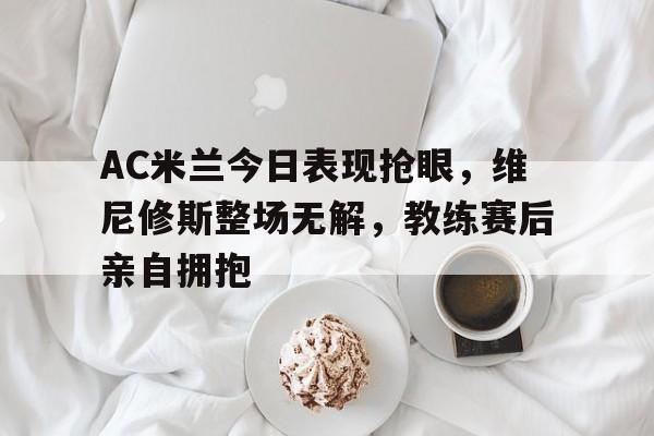 AC米兰今日表现抢眼，维尼修斯整场无解，教练赛后亲自拥抱